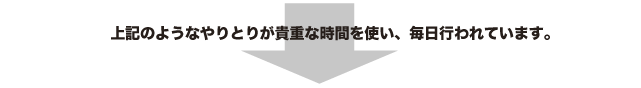 上記のようなやりとりが貴重な時間を使い、毎日行われています。