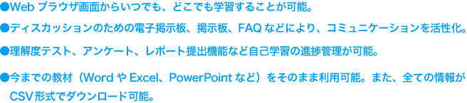 ●Webブラウザ画面からいつでも、どこでも学習することが可能 ●ディスカッションのための電子掲示板、掲示板、FAQなどにより、コミュニケーションを活性化。 ●理解度テスト、アンケート、レポート提出機能など自己学習の進捗管理が可能。 ●今までの教材（WordやExcel、PowerPointなど）をそのまま利用可能。また、全ての情報がCSV形式でダウンロード可能。